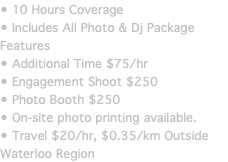 • 10 Hours Coverage • Includes Photo & Dj Package Features • Additional Time $75/hr • Engagement Shoot $250 • Photo Booth $250 • On-site photo printing available. • Travel $20/hr, $0.35/km Outside Waterloo Region