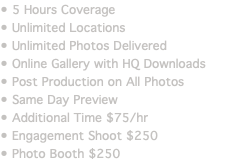 • 5 Hours Coverage • Unlimited Locations • Unlimited Photos Delivered • Online Gallery with HQ Downloads • Post Production on All Photos • Same Day Preview • Additional Time $75/hr • Engagement Shoot $250 • Photo Booth $250